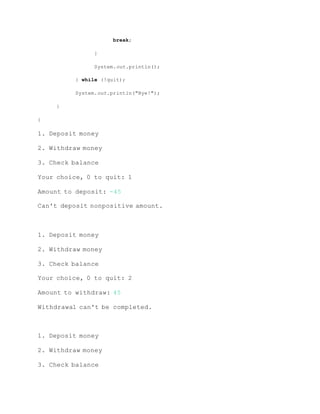 break;
}
System.out.println();
} while (!quit);
System.out.println("Bye!");
}
}
1. Deposit money
2. Withdraw money
3. Check balance
Your choice, 0 to quit: 1
Amount to deposit: -45
Can't deposit nonpositive amount.
1. Deposit money
2. Withdraw money
3. Check balance
Your choice, 0 to quit: 2
Amount to withdraw: 45
Withdrawal can't be completed.
1. Deposit money
2. Withdraw money
3. Check balance
 