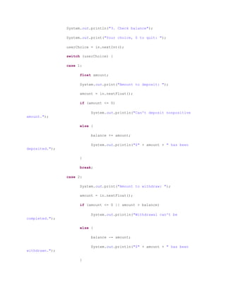 System.out.println("3. Check balance");
System.out.print("Your choice, 0 to quit: ");
userChoice = in.nextInt();
switch (userChoice) {
case 1:
float amount;
System.out.print("Amount to deposit: ");
amount = in.nextFloat();
if (amount <= 0)
System.out.println("Can't deposit nonpositive
amount.");
else {
balance += amount;
System.out.println("$" + amount + " has been
deposited.");
}
break;
case 2:
System.out.print("Amount to withdraw: ");
amount = in.nextFloat();
if (amount <= 0 || amount > balance)
System.out.println("Withdrawal can't be
completed.");
else {
balance -= amount;
System.out.println("$" + amount + " has been
withdrawn.");
}
 
