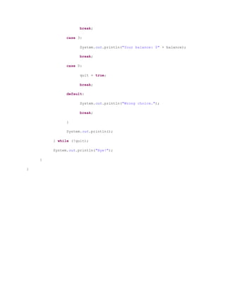 break;
case 3:
System.out.println("Your balance: $" + balance);
break;
case 0:
quit = true;
break;
default:
System.out.println("Wrong choice.");
break;
}
System.out.println();
} while (!quit);
System.out.println("Bye!");
}
}
 