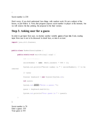 }
Secret number is 230
Don't worry, if you don't understand how things with random work. It's not a subject of the
lesson, so just believe it. Note, that program exposes secret number to player at the moment, but
we will remove the line printing the proposal in the final version.
Step 3. Asking user for a guess
In order to get input from user, we declare another variable guess of type int. Code, reading
input from user is not to be discussed in detail here, so take it on trust.
import java.util.Scanner;
public class NumberGuessingGame {
public static void main(String[] args) {
int secretNumber;
secretNumber = (int) (Math.random() * 999 + 1);
System.out.println("Secret number is " + secretNumber); // to be
removed
// later
Scanner keyboard = new Scanner(System.in);
int guess;
System.out.print("Enter a guess: ");
guess = keyboard.nextInt();
System.out.println("Your guess is " + guess);
}
}
Secret number is 78
Enter a guess: 555
Your guess is 555
 