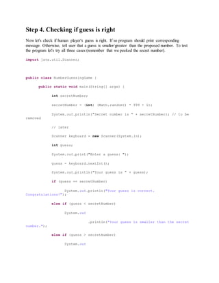 Step 4. Checking if guess is right
Now let's check if human player's guess is right. If so program should print corresponding
message. Otherwise, tell user that a guess is smaller/greater than the proposed number. To test
the program let's try all three cases (remember that we peeked the secret number).
import java.util.Scanner;
public class NumberGuessingGame {
public static void main(String[] args) {
int secretNumber;
secretNumber = (int) (Math.random() * 999 + 1);
System.out.println("Secret number is " + secretNumber); // to be
removed
// later
Scanner keyboard = new Scanner(System.in);
int guess;
System.out.print("Enter a guess: ");
guess = keyboard.nextInt();
System.out.println("Your guess is " + guess);
if (guess == secretNumber)
System.out.println("Your guess is correct.
Congratulations!");
else if (guess < secretNumber)
System.out
.println("Your guess is smaller than the secret
number.");
else if (guess > secretNumber)
System.out
 