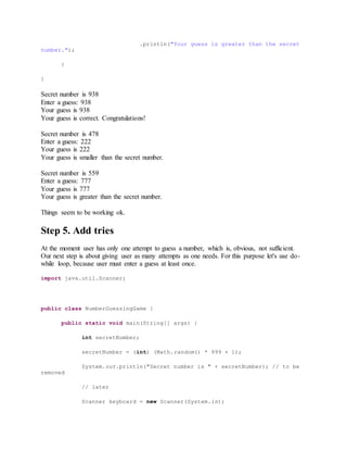 .println("Your guess is greater than the secret
number.");
}
}
Secret number is 938
Enter a guess: 938
Your guess is 938
Your guess is correct. Congratulations!
Secret number is 478
Enter a guess: 222
Your guess is 222
Your guess is smaller than the secret number.
Secret number is 559
Enter a guess: 777
Your guess is 777
Your guess is greater than the secret number.
Things seem to be working ok.
Step 5. Add tries
At the moment user has only one attempt to guess a number, which is, obvious, not sufficient.
Our next step is about giving user as many attempts as one needs. For this purpose let's use do-
while loop, because user must enter a guess at least once.
import java.util.Scanner;
public class NumberGuessingGame {
public static void main(String[] args) {
int secretNumber;
secretNumber = (int) (Math.random() * 999 + 1);
System.out.println("Secret number is " + secretNumber); // to be
removed
// later
Scanner keyboard = new Scanner(System.in);
 