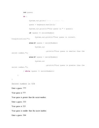 int guess;
do {
System.out.print("Enter a guess: ");
guess = keyboard.nextInt();
System.out.println("Your guess is " + guess);
if (guess == secretNumber)
System.out.println("Your guess is correct.
Congratulations!");
else if (guess < secretNumber)
System.out
.println("Your guess is smaller than the
secret number.");
else if (guess > secretNumber)
System.out
.println("Your guess is greater than the
secret number.");
} while (guess != secretNumber);
}
}
Secret number is 504
Enter a guess: 777
Your guess is 777
Your guess is greater than the secret number.
Enter a guess: 333
Your guess is 333
Your guess is smaller than the secret number.
Enter a guess: 504
 