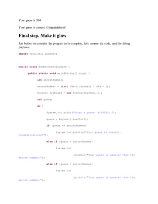 Your guess is 504
Your guess is correct. Congratulations!
Final step. Make it glow
Just before we consider the program to be complete, let's remove the code, used for debug
purposes.
import java.util.Scanner;
public class NumberGuessingGame {
public static void main(String[] args) {
int secretNumber;
secretNumber = (int) (Math.random() * 999 + 1);
Scanner keyboard = new Scanner(System.in);
int guess;
do {
System.out.print("Enter a guess (1-1000): ");
guess = keyboard.nextInt();
if (guess == secretNumber)
System.out.println("Your guess is correct.
Congratulations!");
else if (guess < secretNumber)
System.out
.println("Your guess is smaller than the
secret number.");
else if (guess > secretNumber)
System.out
.println("Your guess is greater than the
secret number.");
 