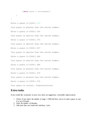 } while (guess != secretNumber);
}
}
Enter a guess (1-1000): 500
Your guess is greater than the secret number.
Enter a guess (1-1000): 250
Your guess is smaller than the secret number.
Enter a guess (1-1000): 375
Your guess is smaller than the secret number.
Enter a guess (1-1000): 437
Your guess is smaller than the secret number.
Enter a guess (1-1000): 468
Your guess is smaller than the secret number.
Enter a guess (1-1000): 484
Your guess is greater than the secret number.
Enter a guess (1-1000): 476
Your guess is greater than the secret number.
Enter a guess (1-1000): 472
Your guess is correct. Congratulations!
Extra tasks
If you would like to practise on your own, there are suggestions of possible improvements:
1. Check, if user enters the number in range 1.1000 and force one to re-enter a guess in case
it is out of bounds.
2. Limit the number of attempts.
3. Add more than one round and wins/loses score.
 