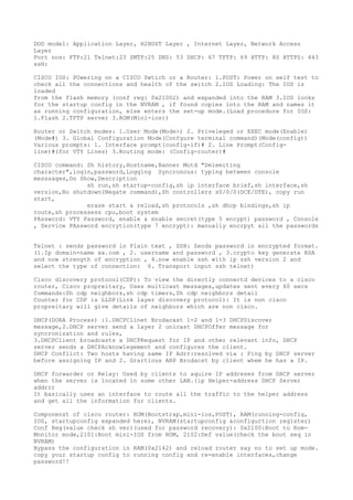 DOD model: Application Layer, H2HOST Layer , Internet Layer, Network Access
Layer
Port nos: FTP:21 Telnet:23 SMTP:25 DNS: 53 DHCP: 67 TFTP: 69 HTTP: 80 HTTPS: 443
ssH:
CISCO IOS: POwering on a CISCO Swtich or a Router: 1.POST: Power on self test to
check all the connections and health of the switch 2.IOS Loading: The IOS is
loaded
from the flash memory (conf reg: 0x21002) and expanded into the RAM 3.IOS looks
for the startup config in the NVRAM , if found copies into the RAM and names it
as running configuration, else enters the set-up mode.(Load procedure for IOS:
1.Flash 2.TFTP server 3.ROM(Mini-ios))
Router or Switch modes: 1.User Mode(Mode>) 2. Priveleged or EXEC mode(Enable)
(Mode#) 3. Global Configuration Mode(Confgure terminal command)(Mode(config))
Various prompts: 1. Interface prompt(config-if)# 2. Line Prompt(Config-
line)#(for VTY Lines) 3.Routing mode: (Config-router)#
CISCO command: Sh history,Hostname,Banner Motd "Delemiting
character",login,password,Logging Syncronous: typing between console
messsages,Do Show,Description
sh run,sh startup-config,sh ip interface brief,sh interface,sh
version,No shutdown(Negate command),Sh controllers s0/0/0(DCE/DTE), copy run
start,
erase start & reload,sh protocols ,sh dhcp bindings,sh ip
route,sh processess cpu,boot system
PAssword: VTY Password, enable & enable secret(type 5 encypt) password , Console
, Service PAssword encrytion(type 7 encrypt): manually encrpyt all the passwords
Telnet : sends password in Plain text , SSH: Sends password in encrypted format.
(1.Ip domain-name xx.com , 2. username and password , 3.crypto key generate RSA
and now strength of encryption , 4.now enable ssh with ip ssh version 2 and
select the type of connection: 6. Transport input ssh telnet)
Cisco discovery protocol(CDP): To view the directly connectd devices to a cisco
router, Cisco propreitary, Uses multicast messages,updates sent every 60 secs
Commands:Sh cdp neighbors,sh cdp timers,Sh cdp neighbors detail
Counter for CDP is LLDP(Link layer discovery protocol): It is non cisco
propreitary will give details of neighbors which are non cisco.
DHCP(DORA Process) :1.DHCPClinet Brodacast l-2 and l-3 DHCPDiscover
message,2.DHCP server send a layer 2 unicast DHCPOffer message for
syncronization and rules,
3.DHCPClient broadcasts a DHCPRequest for IP and other relevant info, DHCP
server sends a DHCPAcknowlegement and configures the client.
DHCP Conflict: Two hosts having same IP Adrr:resolved via : Ping by DHCP server
before assigning IP and 2. Grartious ARP Brodacst by client whem he has a IP.
DHCP forwarder or Relay: Used by clients to aquire IP addreses from DHCP server
when the server is located in some other LAN.(ip Helper-address DHCP Server
addrr)
It basically uses an interface to route all the traffic to the helper address
and get all the information for clients.
Componenst of cisco router: ROM(Bootstrap,mini-ios,POST), RAM(running-config,
IOS, startupconfig expanded here), NVRAM(startupconfig &configurtion register)
Conf Reg(value check sh ver)(used for password recovery): 0x2100:Boot to Rom-
Monitor mode,2101:Boot mini-IOS from ROM, 2102:Def value(check the boot seq in
NVRAM)
Bypass the configuration in RAM(0x2142) and reload router say no to set up mode.
copy your startup config to running config and re-enable interfaces,change
password!!
 