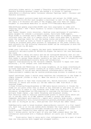 relatively higher metric is termed a "feasible succesor"(Advertised distance <
Feasible distance)(prevent loops) aka backup & is stored in topology
table.Note::::::Routing table: Successor whereas Topology table : Succesor and
feasible successor.
Relaible trasport protocol:(uses both muticasts and unicast for EIGRP runin
routers)(224.0.0.10):For each neighbor a multicast is sent if the neigbor does
not reply a 16 Unicasts are sent,if the neigbor then also does not reply ,
neighbor is considered dead.This is called """""""Reliable Multicast""""'
DUAL(DIffused update algorithm):EIGPR uses this algorightm in combo with
(Topology table + RTP + Hello Packets) to select & maintain best routes for a
remote n/w.
Dual Tasks: Dynamic route recovries , Back-up route maintanece if available ,
Query neigbor for unknown & alternate routes, facilitate VLSM support.
Helps EIGRP to converge really FAST: EIGRP routers refer to neighbor routers to
calculate their own cost to a remote n/w.If a Best route goes down it quickly
scans the topology table for all the backup routes and places it in Routing
table, if no back up route is found it queries to its neigbor to help out in
finding an altenate path.(This process of leveraging on the other routers for
path accounts for the diffusing character).EIGRP can be configured in both RIP
and OSPF style via WD mask.
EIGRP uses 5 matrices to compute the best path: Bandwidth(k1)(1) Delay(K2)(0)
Load(K3)(1) Reliability(K4)(0) MTU(K5)(0).Higher the metric the less desireable
the route
Only bandwidth & delay are static and can be configured manually rest all are
dynamic. One can assign weight to the metric which he wants to be the kingmaker.
Once needs to assign these weights carefully as they can lead to instability and
convergence problems(particularly delay and reliability).
Supports load balancing by the variance command. Variance =1 equal cost load
balancing , if V=2 unequal cost load balancing.
EIGRP commands and TBshoting: sh ip eigrp neighbors, sh ip eigrp interfaces,sh
ip eigrp topology(for sucesor routes),sh ip eigrp traffic. Mismatch k values ,
ACL is present or not,AS must match,Passive interfaces,Hello and dead
timers,automatic summary may be causing problem,eigrp process is enabled or not.
Layer2 switching: Layer 2 switch never modifies the information in the frame it
simply forwards ,floods or drop it. When the switch is first powered on it
learns adrr
hence the switch is fast than router,hubs etc. Switch functions: 1.Address
learning: It learns and stores all the mac addrr(in CAM) from which it has
received frame.
2.Frame filtering/forwarding(done on CAM table basis):initally it floods the
frame out all ports other than on which it has received it and later on once it
has the entry in table it just forwards that frame only that port. 3.Loop
Avoidance: accomplished via STP,required to overcome n/w failures.can lead to
multiple frame copies , mac table thrashing and broadcast storms.
Port Security: Used to restricy unauthorized access to switch ports which are
not in use.Aka limit no of MAC address allowed to access the switch.
Commands: switchport port-security , swport port security mode access , swtport
port-sec maximun(1,2 etc),violation(restrict,protect,shutdown),swtport port-sec
mac adrr or sticky,sh ip arp , show por-sec intf f0/0,sh mac addrr table.
VLAN:Basically used to break brodcast domains(Bscsts control) in a flat layer2
n/w. Each vlan is in its own subnet,Hosts between the vlans cannot communicate
to each other(security),Provides scalability with the help of trunk
links,provides flexibility easy addtion and removal of hosts.
Ports : Access ports: can be a part of only one VLAN ,unware about the TAG
information associated with a frame,by default all ports are in VLAN1 native
vlan
Trunk ports: Used to carry multi vlan information,can be a part of more
than one vlan,carries both tagged and untagged traffic.
 