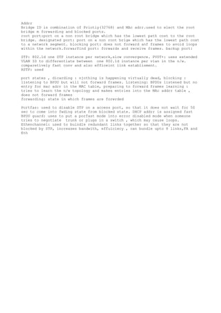 Addrr
Bridge ID is combination of Priotiy(32768) and MAc adrr.used to elect the root
bridge m forwarding and blocked ports.
root port:port on a non root bridge which has the lowest path cost to the root
bridge. designated port: port on a non root brige which has the lowest path cost
to a network segment. blocking port: does not forward anf frames to avoid loops
within the network.forwarfind port: forwards and receive frames. backup port:
STP: 802.1d one STP instance per network,slow convergence. PVST+: uses extended
VLAN ID to differentiate between one 802.1d instance per vlan in the n/w.
comparetively fast conv and also efficeint link establisment.
RSTP: used
port states , dicarding : njothing is happening virtually dead, blocking :
listening to BPDU but will not forward frames. Listening: BPDUs listened but no
entry for mac adrr in the MAC table, preparing to forward frames learning :
tries to learn the n/w topology and makes entries into the MAc addrr table ,
does not forward frames
forwarding: state in which frames are forwrded
Portfas: used to disable STP on a access port, so that it does not wait for 50
sec to come into fwding state from blocked state. DHCP addrr is assigned fast
BPDU guard: uses to put a porfast mode into error disabled mode when someone
tries to negotiate trunk or plugs in a switch , which may cause loops.
Ethenchannel: used to buindle redundant links together so that they are not
blocked by STP, increases bandwith, effuiciecy , can bundle upto 8 links,FA and
Eth
 