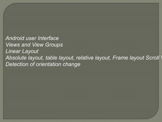 Android user Interface
Views and View Groups
Linear Layout
Absolute layout, table layout, relative layout, Frame layout Scroll V
Detection of orientation change
 