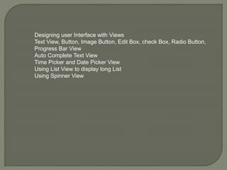 Designing user Interface with Views
Text View, Button, Image Button, Edit Box, check Box, Radio Button,
Progress Bar View
Auto Complete Text View
Time Picker and Date Picker View
Using List View to display long List
Using Spinner View
 