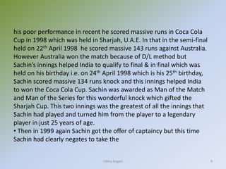 Vibhu Sogani 9
his poor performance in recent he scored massive runs in Coca Cola
Cup in 1998 which was held in Sharjah, U.A.E. In that in the semi-final
held on 22th April 1998 he scored massive 143 runs against Australia.
However Australia won the match because of D/L method but
Sachin’s innings helped India to qualify to final & in final which was
held on his birthday i.e. on 24th April 1998 which is his 25th birthday,
Sachin scored massive 134 runs knock and this innings helped India
to won the Coca Cola Cup. Sachin was awarded as Man of the Match
and Man of the Series for this wonderful knock which gifted the
Sharjah Cup. This two innings was the greatest of all the innings that
Sachin had played and turned him from the player to a legendary
player in just 25 years of age.
• Then in 1999 again Sachin got the offer of captaincy but this time
Sachin had clearly negates to take the
 