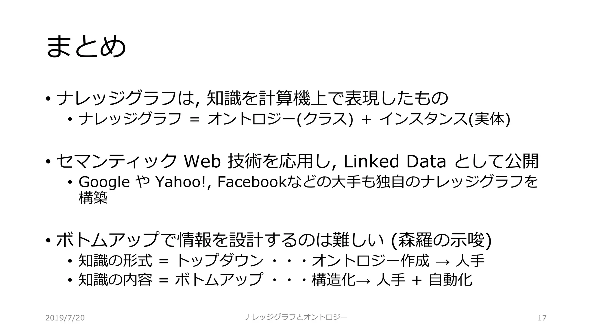 まとめ
• ナレッジグラフは, 知識を計算機上で表現したもの
• ナレッジグラフ ＝ オントロジー(クラス) ＋ インスタンス(実体)
• セマンティック Web 技術を応⽤し, Linked Data として公開
• Google や Yahoo!, Facebookなどの⼤⼿も独⾃のナレッジグラフを
構築
• ボトムアップで情報を設計するのは難しい (森羅の⽰唆)
• 知識の形式 = トップダウン ・・・オントロジー作成 → ⼈⼿
• 知識の内容 = ボトムアップ ・・・構造化→ ⼈⼿ + ⾃動化
ナレッジグラフとオントロジー 172019/7/20
 