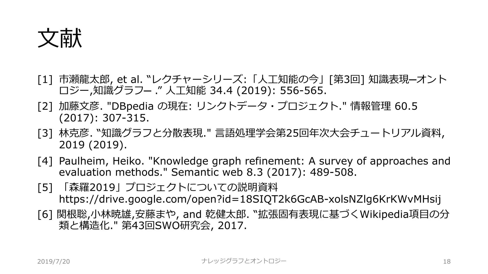 ⽂献
[1] 市瀬⿓太郎, et al. “レクチャーシリーズ:「⼈⼯知能の今」[第3回] 知識表現─オント
ロジー,知識グラフ─ .” ⼈⼯知能 34.4 (2019): 556-565.
[2] 加藤⽂彦. "DBpedia の現在: リンクトデータ・プロジェクト." 情報管理 60.5
(2017): 307-315.
[3] 林克彦. “知識グラフと分散表現." ⾔語処理学会第25回年次⼤会チュートリアル資料,
2019 (2019).
[4] Paulheim, Heiko. "Knowledge graph refinement: A survey of approaches and
evaluation methods." Semantic web 8.3 (2017): 489-508.
[5] 「森羅2019」プロジェクトについての説明資料
https://drive.google.com/open?id=18SIQT2k6GcAB-xolsNZlg6KrKWvMHsij
[6] 関根聡,⼩林暁雄,安藤まや, and 乾健太郎. “拡張固有表現に基づくWikipedia項⽬の分
類と構造化." 第43回SWO研究会, 2017.
ナレッジグラフとオントロジー 182019/7/20
 