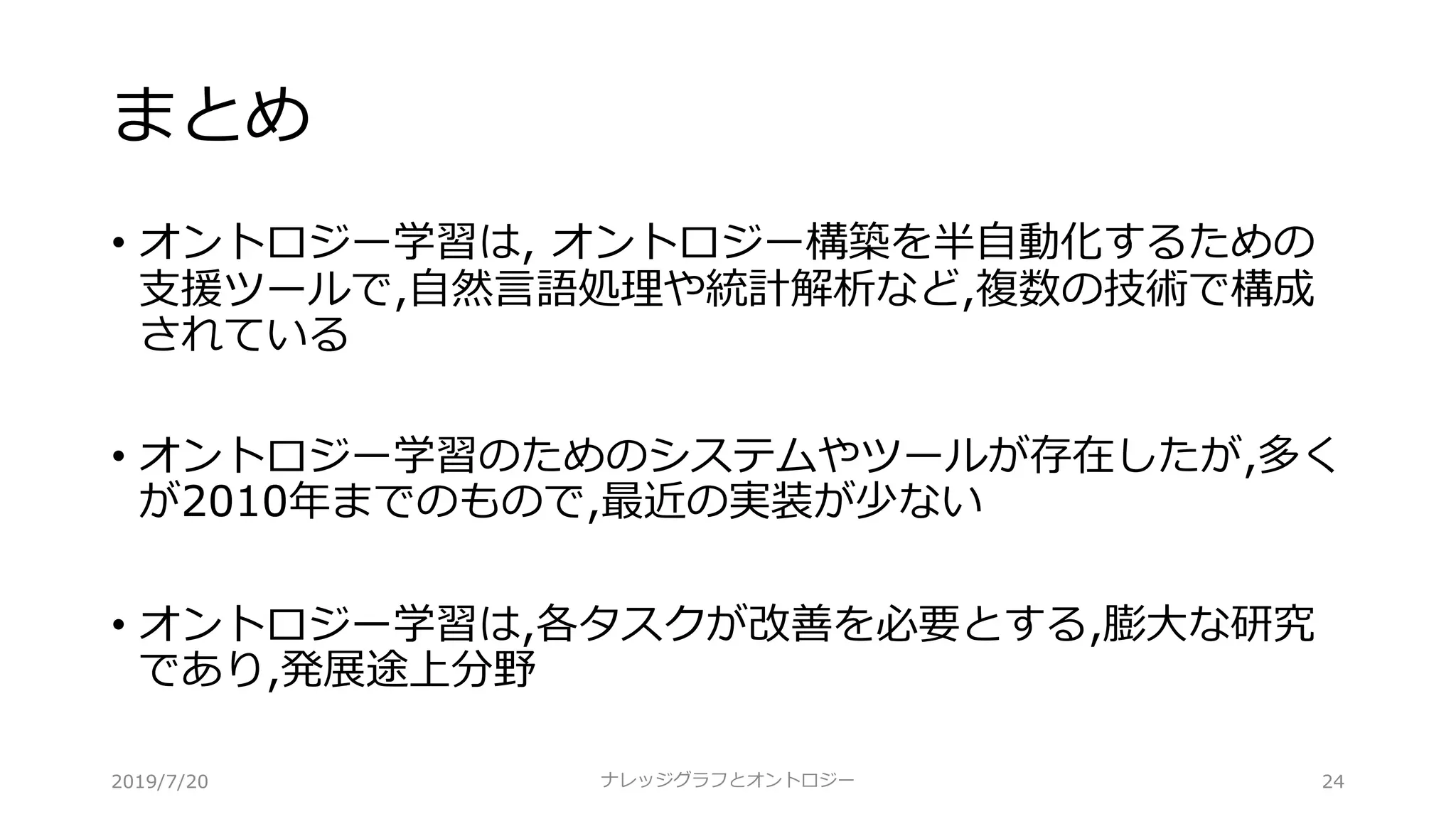 まとめ
• オントロジー学習は, オントロジー構築を半⾃動化するための
⽀援ツールで,⾃然⾔語処理や統計解析など,複数の技術で構成
されている
• オントロジー学習のためのシステムやツールが存在したが,多く
が2010年までのもので,最近の実装が少ない
• オントロジー学習は,各タスクが改善を必要とする,膨⼤な研究
であり,発展途上分野
ナレッジグラフとオントロジー 242019/7/20
 