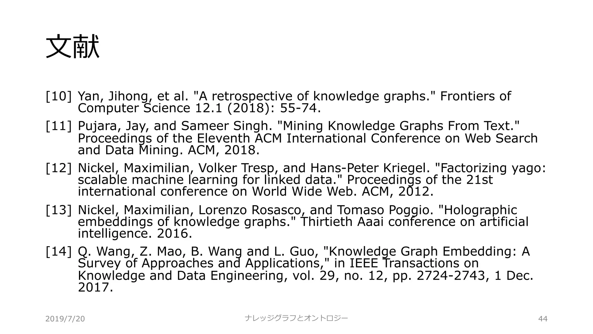 ⽂献
[10] Yan, Jihong, et al. "A retrospective of knowledge graphs." Frontiers of
Computer Science 12.1 (2018): 55-74.
[11] Pujara, Jay, and Sameer Singh. "Mining Knowledge Graphs From Text."
Proceedings of the Eleventh ACM International Conference on Web Search
and Data Mining. ACM, 2018.
[12] Nickel, Maximilian, Volker Tresp, and Hans-Peter Kriegel. "Factorizing yago:
scalable machine learning for linked data." Proceedings of the 21st
international conference on World Wide Web. ACM, 2012.
[13] Nickel, Maximilian, Lorenzo Rosasco, and Tomaso Poggio. "Holographic
embeddings of knowledge graphs." Thirtieth Aaai conference on artificial
intelligence. 2016.
[14] Q. Wang, Z. Mao, B. Wang and L. Guo, "Knowledge Graph Embedding: A
Survey of Approaches and Applications," in IEEE Transactions on
Knowledge and Data Engineering, vol. 29, no. 12, pp. 2724-2743, 1 Dec.
2017.
ナレッジグラフとオントロジー 442019/7/20
 