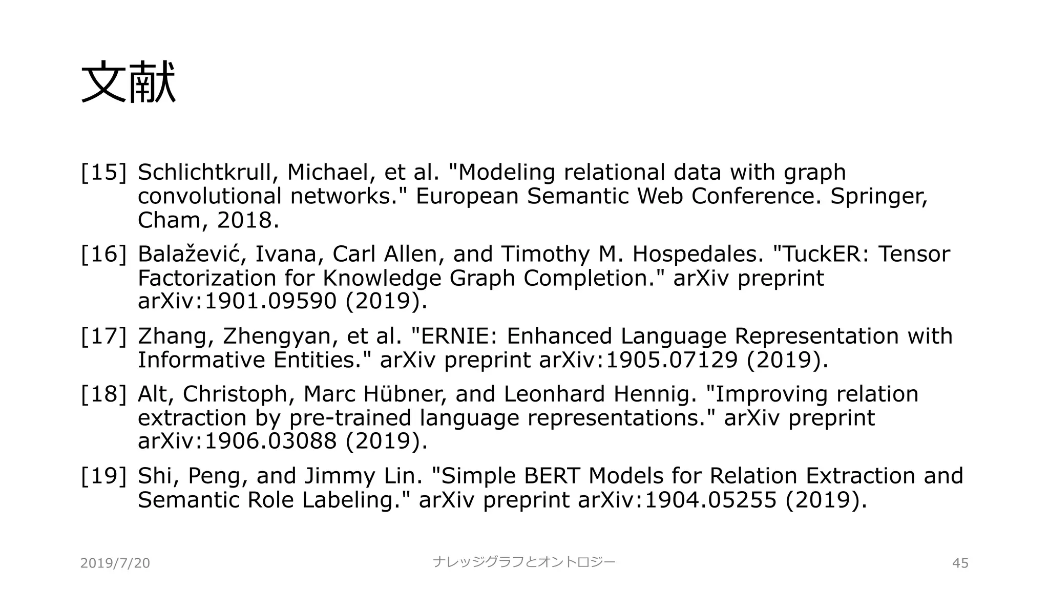 ⽂献
[15] Schlichtkrull, Michael, et al. "Modeling relational data with graph
convolutional networks." European Semantic Web Conference. Springer,
Cham, 2018.
[16] Balažević, Ivana, Carl Allen, and Timothy M. Hospedales. "TuckER: Tensor
Factorization for Knowledge Graph Completion." arXiv preprint
arXiv:1901.09590 (2019).
[17] Zhang, Zhengyan, et al. "ERNIE: Enhanced Language Representation with
Informative Entities." arXiv preprint arXiv:1905.07129 (2019).
[18] Alt, Christoph, Marc Hübner, and Leonhard Hennig. "Improving relation
extraction by pre-trained language representations." arXiv preprint
arXiv:1906.03088 (2019).
[19] Shi, Peng, and Jimmy Lin. "Simple BERT Models for Relation Extraction and
Semantic Role Labeling." arXiv preprint arXiv:1904.05255 (2019).
ナレッジグラフとオントロジー 452019/7/20
 