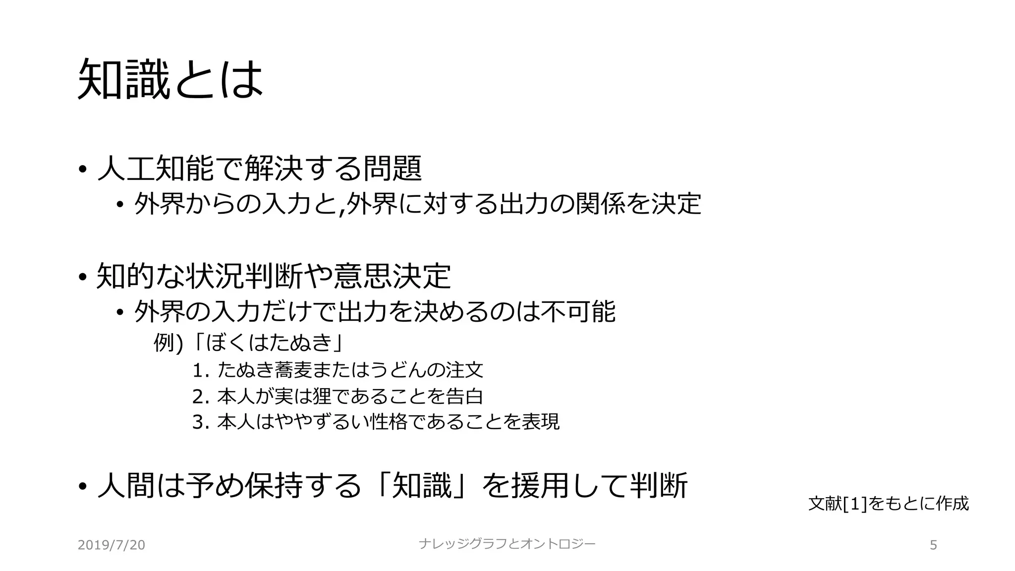 知識とは
• ⼈⼯知能で解決する問題
• 外界からの⼊⼒と,外界に対する出⼒の関係を決定
• 知的な状況判断や意思決定
• 外界の⼊⼒だけで出⼒を決めるのは不可能
例)「ぼくはたぬき」
1. たぬき蕎⻨またはうどんの注⽂
2. 本⼈が実は狸であることを告⽩
3. 本⼈はややずるい性格であることを表現
• ⼈間は予め保持する「知識」を援⽤して判断
5ナレッジグラフとオントロジー
⽂献[1]をもとに作成
2019/7/20
 