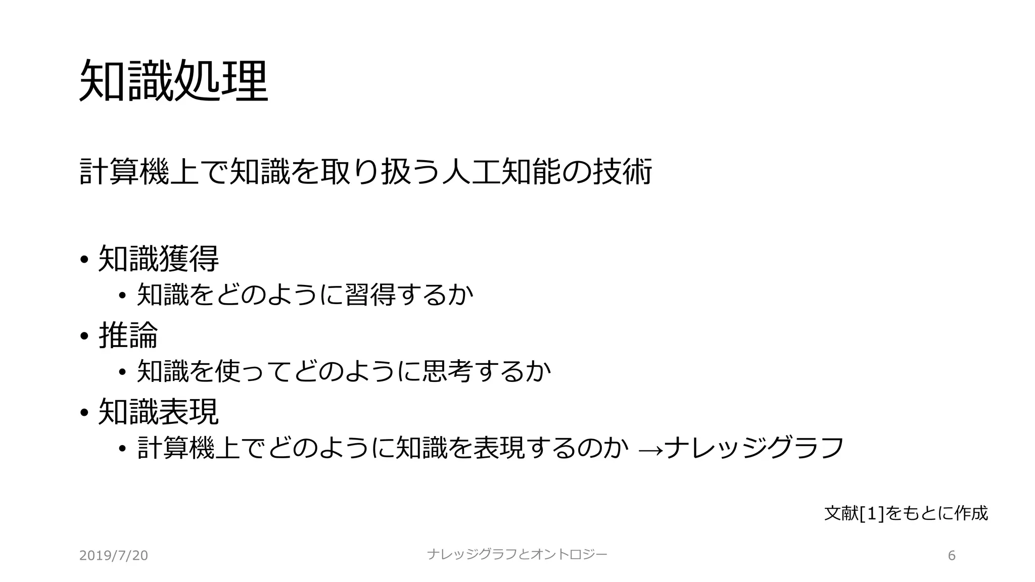 知識処理
計算機上で知識を取り扱う⼈⼯知能の技術
• 知識獲得
• 知識をどのように習得するか
• 推論
• 知識を使ってどのように思考するか
• 知識表現
• 計算機上でどのように知識を表現するのか →ナレッジグラフ
6ナレッジグラフとオントロジー
⽂献[1]をもとに作成
2019/7/20
 