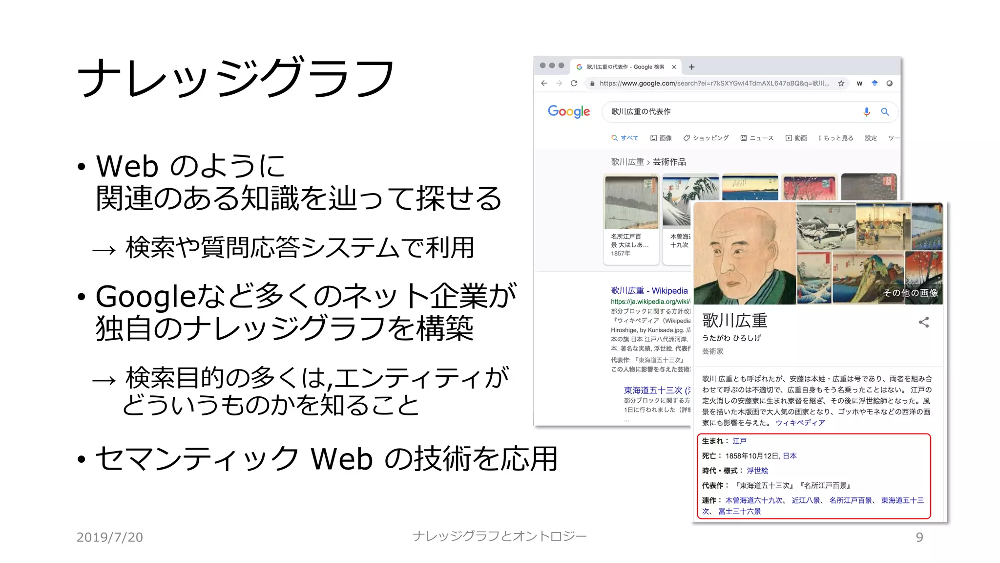 ナレッジグラフ
• Web のように
関連のある知識を辿って探せる
→ 検索や質問応答システムで利⽤
• Googleなど多くのネット企業が
独⾃のナレッジグラフを構築
→ 検索⽬的の多くは,エンティティが
どういうものかを知ること
• セマンティック Web の技術を応⽤
ナレッジグラフとオントロジー 92019/7/20
 