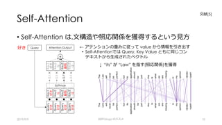 Self-Attention
• Self-Attention は,⽂構造や照応関係を獲得するという⾒⽅
2019/9/9 BERTology のススメ 10
← アテンションの重みに従って value から情報を引き出す
• Self-Attentionでは Query, Key Value ともに同じコン
テキストから⽣成されたベクトル
↓ “its” が “Law” を指す(照応関係)を獲得
⽂献[5]
Query
好き
Query
好き
Query
好き
Query
好き
Key1
好き
Key2
な
Key2
動物
Key3
は
0.1✖
0.1✖
0.7✖
0.1✖
Softmax
Key1
好き
Key2
な
Key2
動物
Key3
は
+
Attention OutputQuery好き
 