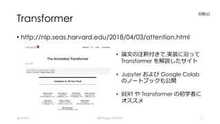 Transformer
• http://nlp.seas.harvard.edu/2018/04/03/attention.html
2019/9/9 BERTology のススメ 11
⽂献[6]
• 論⽂の注釈付きで,実装に沿って
Transformer を解説したサイト
• Jupyter および Google Colab
のノートブックも公開
• BERT や Transformer の初学者に
オススメ
 
