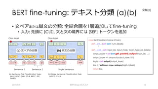 BERT fine-tuning: テキスト分類 (a)(b)
• ⽂ペアまたは単⽂の分類: 全結合層を1層追加してfine-tuning
• ⼊⼒: 先頭に [CLS], ⽂と⽂の境界には [SEP] トークンを追加
2019/9/9 BERTology のススメ 18
class BertClassifier(chainer.Chain):
def __init__(self, bert, num_labels):
:
def __call__(self, input_ids, input_mask, token_type_ids, labels):
output_layer = self.bert.get_pooled_output(input_ids, …)
output_layer = F.dropout(output_layer, 0.1)
logits = self.output(output_layer)
loss = F.softmax_cross_entropy(logits, labels)
return loss
(b) 単⽂の分類
Class label
Sentence 1 Sentence 2
(a) ⽂ペアの分類
(a) Sentence Pair Classification Tasks:
MNLI, QQP, QNLI, STS-B, BRPC, RTE,
SWAG
Class label
Single Sentence
(b) Single Sentence Classification Task:
MSST-2, CoLA
⽂献[2]
(b) 単⽂の分類
 