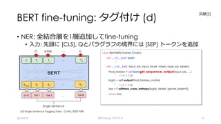 BERT fine-tuning: タグ付け (d)
• NER: 全結合層を1層追加してfine-tuning
• ⼊⼒: 先頭に [CLS], Qとパラグラフの境界には [SEP] トークンを追加
2019/9/9 BERTology のススメ 19
(d) Single Sentence Tagging Tasks: CoNLL-2003 NER
O B-PER ･･･ O
Single Sentence
class BertNER(chainer.Chain):
def __init__(self, bert):
:
def __call__(self, input_ids, input_mask, token_type_ids, labels):
final_hidden = self.bert.get_sequence_output(input_ids, …)
:
logits = self.output(final_hidden_matrix)
:
loss = F.softmax_cross_entropy(logits, labels, ignore_label=0)
return loss
(リサイズ等)
(リサイズ等)
⽂献[2]
 