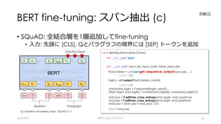 BERT fine-tuning: スパン抽出 (c)
• SQuAD: 全結合層を1層追加してfine-tuning
• ⼊⼒: 先頭に [CLS], Qとパラグラフの境界には [SEP] トークンを追加
2019/9/9 BERTology のススメ 20
Start/End Span
Question Paragraph
(c) Question Answering Tasks: SQuAD v1.1
class BertSQuAD(chainer.Chain):
def __init__(self, bert):
:
def __call__(self, input_ids, input_mask, token_type_ids):
final_hidden = self.bert.get_sequence_output(input_ids, …)
:
logits = self.output(final_hidden_matrix)
:
unstacked_logits = F.separate(logits, axis=0)
(start_logits, end_logits) = (unstacked_logits[0], unstacked_logits[1])
start_loss = F.softmax_cross_entropy(start_logits, start_positions)
end_loss = F.softmax_cross_entropy(end_logits, end_positions)
total_loss = (start_loss + end_loss) / 2.0
return total_loss
(リサイズ等)
(リサイズ等)
⽂献[2]
 