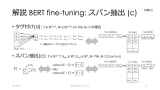 解説 BERT fine-tuning: スパン抽出 (c)
• タグ付け(d): T ∈ RK×H, W ∈ RK×H, H=768, K=2 の場合
• スパン抽出(c): T ∈ RK×H, Start ∈ RH, End ∈ RH, H=768, K=2 {Start,End}
2019/9/9 BERTology のススメ 21
tii w1,1 w1,2
ti2 w2,1 w2,2 y1 = ti1・w1,1 + ti2・w2,1 + ti3・w3,1 +･･･ ti768・w768,1
ti3 w3,1 w3,2 y2 = ti1・w1,2 + ti2・w2,2 + ti3・w3,2 +･･･ ti768・w768,2
:
:
ti768 w768,1 w768,2
T (H=768次元) WT (HxK) Y (K=2次元)
ti1 ti2 ti3
･･ ･･ ti768 dot w1,1 w1,2 = y1 y2
w2,1 w2,2 クラス1 クラス2
w3,1 w3,2
: :
: :
w768,1 w768,2
T (H=768次元) ST
, ET
(HxK) Y (K=2次元)
ti1 ti2 ti3
･･ ･･ ti768 dot w1,1 w1,2 = y1 y2
w2,1 w2,2 Start End
w3,1 w3,2
: :
: :
w768,1 wh2
softmax(S・Ti) ⇒ S・Ti
同様に
softmax(E・Ti) ⇒ E・Ti
ti : i番⽬のトークンの出⼒ベクトル
⽂献[2]
 
