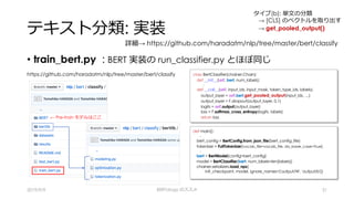 テキスト分類: 実装
• train_bert.py : BERT 実装の run_classifier.py とほぼ同じ
2019/9/9 BERTology のススメ 31
https://github.com/haradatm/nlp/tree/master/bert/classify
← Pre-train モデルはここ
class BertClassifier(chainer.Chain):
def __init__(self, bert, num_labels):
:
def __call__(self, input_ids, input_mask, token_type_ids, labels):
output_layer = self.bert.get_pooled_output(input_ids, …)
output_layer = F.dropout(output_layer, 0.1)
logits = self.output(output_layer)
loss = F.softmax_cross_entropy(logits, labels)
return loss
def main():
:
bert_config = BertConfig.from_json_file(bert_config_file)
tokenizer = FullTokenizer(vocab_file=vocab_file, do_lower_case=True)
:
bert = BertModel(config=bert_config)
model = BertClassifier(bert, num_labels=len(labels))
chainer.serializers.load_npz(
init_checkpoint, model, ignore_names=['output/W', 'output/b'])
詳細→ https://github.com/haradatm/nlp/tree/master/bert/classify
タイプ(b): 単⽂の分類
→ [CLS] のベクトルを取り出す
→ get_pooled_output()
 