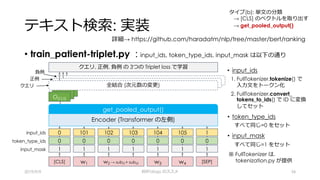 テキスト検索: 実装
• train_patient-triplet.py : input_ids, token_type_ids, input_mask は以下の通り
2019/9/9 BERTology のススメ 34
詳細→ https://github.com/haradatm/nlp/tree/master/bert/ranking
• input_ids
1. FullTokenizer.tokenize() で
⼊⼒⽂をトークン化
2. FullTokenizer.convert_
tokens_to_ids() で ID に変換
してセット
• token_type_ids
すべて同じ=0 をセット
• input_mask
すべて同じ=1 をセット
※ FullTokenizer は,
tokenization.py が提供
クエリ, 正例, 負例 の 3つの Triplet loss で学習
タイプ(b): 単⽂の分類
→ [CLS] のベクトルを取り出す
→ get_pooled_output()
Encoder (Transformer の左側)
get_pooled_output()
input_ids 101 102 1030
0 0 00
1 1 11
1
0
1
104 105
0 0
1 1
token_type_ids
input_mask
w1 w2 → sub21+ sub22[CLS] [SEP]w3 w4
クエリ
正例
負例
O[CLS]
全結合 (次元数の変更)
 