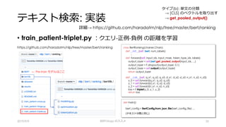テキスト検索: 実装
• train_patient-triplet.py : クエリ-正例-負例 の距離を学習
2019/9/9 BERTology のススメ 35
https://github.com/haradatm/nlp/tree/master/bert/ranking class BertRanking(chainer.Chain):
def __init__(self, bert, num_labels):
:
def forward(self, input_ids, input_mask, token_type_ids, labels):
output_layer = self.bert.get_pooled_output(input_ids, …)
output_layer = F.dropout(output_layer, 0.1)
output_layer = self.output(output_layer)
return output_layer
def __call__(self, q_x1, q_x2, q_x3, d_x1, d_x2, d_x3, n_x1, n_x2, n_x3):
y_0 = self.forward(q_x1, q_x2, q_x3)
y_1 = self.forward(d_x1, d_x2, d_x3)
y_2 = self.forward(n_x1, n_x2, n_x3)
loss = F.triplet(y_0, y_1, y_2)
return loss
← Pre-train モデルはここ
def main():
:
bert_config = BertConfig.from_json_file(bert_config_file) …
(テキスト分類と同じ)
詳細→ https://github.com/haradatm/nlp/tree/master/bert/ranking
タイプ(b): 単⽂の分類
→ [CLS] のベクトルを取り出す
→ get_pooled_output()
 
