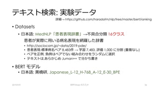 テキスト検索: 実験データ
• Datasets
• ⽇本語: MedNLP「患者表現辞書」→不具合分類 16クラス
患者が実際に⽤いる病名表現を網羅した辞書
• http://sociocom.jp/~data/2019-pde/
• 患者表現-標準病名ペア 8,483件 → 学習 7,483, 評価 1,000 に分割 (重複なし)
• ペアを正例, 負例はペアでない組み合わせをランダムに選択
• テキストは,あらかじめ Juman++ で分かち書き
• BERT モデル
• ⽇本語: ⿊橋研, Japanese_L-12_H-768_A-12_E-30_BPE
2019/9/9 BERTology のススメ 36
詳細→ https://github.com/haradatm/nlp/tree/master/bert/ranking
 