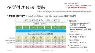 タグ付け-NER: 実装
• train_ner.py : input_ids, token_type_ids, input_mask は以下の通り
2019/9/9 BERTology のススメ 39
詳細→ https://github.com/haradatm/nlp/tree/master/bert/ner
Encoder (Transformer の左側)
get_sequence_output
input_ids 101 102 1030
0 0 00
1 1 11
1
0
1
104 105
0 0
1 1
token_type_ids
input_mask
タイプ(c): タグ付け
→ 各トークンのベクトルを取り出す
→ get_sequence_output()
全結合 + Softmax
O[CLS] O1 O[SEP]O3 O4O21 O22
タグ1 タグ3 タグ4タグ21
w1 w2 → sub21+ sub22[CLS] [SEP]w3 w4
• input_ids
1. FullTokenizer.tokenize() で
⼊⼒⽂をトークン化
2. FullTokenizer.convert_
tokens_to_ids() で ID に変換
してセット
• token_type_ids
すべて同じ=0 をセット
• input_mask
すべて同じ=1 をセット
※ FullTokenizer は,
tokenization.py が提供
タグ22
 