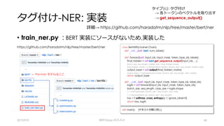 タグ付け-NER: 実装
• train_ner.py : BERT 実装にソースがないため,実装した
2019/9/9 BERTology のススメ 40
https://github.com/haradatm/nlp/tree/master/bert/ner
← Pre-train モデルはここ
def main(): (テキスト分類と同じ)
class BertNER(chainer.Chain):
def __init__(self, bert, num_labels):
:
def forward(self, input_ids, input_mask, token_type_ids, labels):
final_hidden = self.bert.get_sequence_output(input_ids, …)
batch_size, seq_length, hidden_size = final_hidden.shape
final_hidden_matrix = F.reshape(final_hidden, [batch_size * seq_length, hidden_size])
output_layer = self.output(final_hidden_matrix)
output_layer = F.reshape(output_layer, [batch_size, seq_length, self.n_label])
return output_layer
def __call__(self, input_ids, input_mask, token_type_ids, label_ids):
logits = self.forward(input_ids, input_mask, token_type_ids)
batch_size, seq_length, class_size = logits.shape
y = F.reshape(logits, [batch_size * seq_length, class_size])
t = F.reshape(label_ids, [batch_size * seq_length])
loss = F.softmax_cross_entropy(y, t, ignore_label=0)
return loss, logits
詳細→ https://github.com/haradatm/nlp/tree/master/bert/ner
タイプ(c): タグ付け
→ 各トークンのベクトルを取り出す
→ get_sequence_output()
 