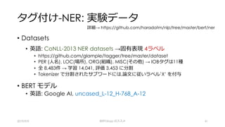 タグ付け-NER: 実験データ
• Datasets
• 英語: CoNLL-2013 NER datasets →固有表現 4ラベル
• https://github.com/glample/tagger/tree/master/dataset
• PER (⼈名), LOC(場所), ORG(組織), MISC(その他) → IOBタグは11種
• 全 8,483件 → 学習 14,041, 評価 3,453 に分割
• Tokenizer で分割されたサブワードには,論⽂に従いラベル’X’ を付与
• BERT モデル
• 英語: Google AI, uncased_L-12_H-768_A-12
2019/9/9 BERTology のススメ 41
詳細→ https://github.com/haradatm/nlp/tree/master/bert/ner
 