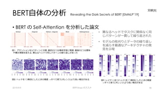 BERT⾃体の分析 Revealing the Dark Secrets of BERT [EMNLP’19]
• BERT の Self-Attention を分析した論⽂
2019/9/9 BERTology のススメ 46
⽂献[8]
図9: レイヤー(全12ヘッド)を1つ無効にしたときの精度
→すべて使う(オレンジ)より良い場合がある
図8: ヘッドを1つ無効にしたときの精度 →すべて使う(オレンジ)より良い場合がある
図5: fine-tuning 前後でアテンションの変化 →出⼒に近いレイヤーで変化が⼤きい
(濃いほど類似度が低い)
• 異なるヘッドでタスクに関係なく同
じパターンが⼀貫して繰り返された
• モデルの枝刈りとデータの繰り返し
を減らす最適なアーキテクチャの発
⾒を⽰唆図1: アテンションを5パターンに分類. 最初の3つは事前学習に関連, 最後の2つは意味
や構⽂情報を捉える. 異なるヘッドで同じパターンの繰り返しがあった
 
