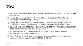 ⽂献
[1] ⻄⽥ 京介. “機械読解の現状と展望." ⾔語処理学会第25回年次⼤会チュートリアル資料,
2019 (2019).
[2] Jacob Devlin, et al. "Bert: Pre-training of deep bidirectional transformers for
language understanding." (2018)
[3] Wang, Alex, et al. "Glue: A multi-task benchmark and analysis platform for
natural language understanding." arXiv preprint arXiv:1804.07461 (2018).
[4] 柴⽥ 知秀, 河原 ⼤輔, ⿊橋 禎夫. “ BERTによる⽇本語構⽂解析の精度向上." ⾔語処理学
会 第25回年次⼤会, pp.205-208, 名古屋, (2019.3).
[5] Vaswani, Ashish, et al. "Attention is all you need." Advances in neural
information processing systems. 2017.
[6] Klein, Guillaume, et al. "Opennmt: Open-source toolkit for neural machine
translation." arXiv preprint arXiv:1701.02810 (2017).
2019/9/9 BERTology のススメ 48
 