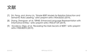 ⽂献
[7] Shi, Peng, and Jimmy Lin. "Simple BERT Models for Relation Extraction and
Semantic Role Labeling." arXiv preprint arXiv:1904.05255 (2019).
[8] Zhang, Zhengyan, et al. "ERNIE: Enhanced Language Representation with
Informative Entities." arXiv preprint arXiv:1905.07129 (2019).
[9] Kovaleva, Olga, et al. "Revealing the Dark Secrets of BERT." arXiv preprint
arXiv:1908.08593 (2019).
2019/9/9 BERTology のススメ 49
 