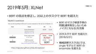 2019年5⽉: XLNet
• BERT の弱点を修正し, 20以上のタスクで BERT を超えた
2019/9/9 BERTology のススメ 51
⼈間
BERTXLNet
BERT
https://rajpurkar.github.io/SQuAD-explorer/
• BERT のマスク単語予測の
問題(通常発⽣しないため
ノイズにもなる)を克服
• 20タスクで BERT を超えた
(2018/5/21)
• 機械読解タスク(左)では,
single モデルで BERT の
ensemble を超える
⽂献[10]
 