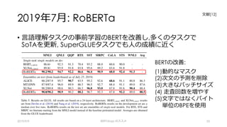 2019年7⽉: RoBERTa
• ⾔語理解タスクの事前学習のBERTを改善し,多くのタスクで
SoTAを更新, SuperGLUEタスクでも⼈の成績に近く
2019/9/9 BERTology のススメ 53
BERTの改善:
(1)動的なマスク
(2)次⽂の予測を削除
(3)⼤きなバッチサイズ
(4) ⾛査回数を増やす
(5)⽂字ではなくバイト
単位のBPEを使⽤
⽂献[12]
 