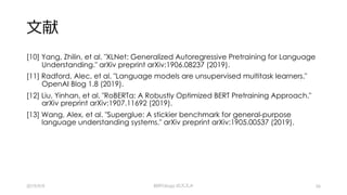 ⽂献
[10] Yang, Zhilin, et al. "XLNet: Generalized Autoregressive Pretraining for Language
Understanding." arXiv preprint arXiv:1906.08237 (2019).
[11] Radford, Alec, et al. "Language models are unsupervised multitask learners."
OpenAI Blog 1.8 (2019).
[12] Liu, Yinhan, et al. "RoBERTa: A Robustly Optimized BERT Pretraining Approach."
arXiv preprint arXiv:1907.11692 (2019).
[13] Wang, Alex, et al. "Superglue: A stickier benchmark for general-purpose
language understanding systems." arXiv preprint arXiv:1905.00537 (2019).
2019/9/9 BERTology のススメ 56
 