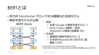 BERTとは
• 双⽅向 Transformer ブロックを24層重ねた⾔語モデル
• 事前学習モデルが公開
2019/9/9 BERTology のススメ 7
*1 https://github.com/google-research/bert
*2 http://nlp.ist.i.kyoto-u.ac.jp/index.php?BERT⽇本語Pretrainedモデル
• 英語
• 本家 Google の事前学習モデル *1
• Book Corpus 8億語 + 英語
Wikipedia 25億語 (語彙数 3万)
• ⽇本語
• ⿊橋研の事前学習モデル *2
• ⽇本語Wikipedia 約1,800万⽂ (語
彙数 3.2万)
⽂献[2][4]
 