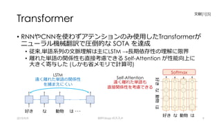 Transformer
• RNNやCNNを使わずアテンションのみ使⽤したTransformerが
ニューラル機械翻訳で圧倒的な SOTA を達成
• 従来,単語系列の⽂脈理解は主にLSTM →⻑期依存性の理解に限界
• 離れた単語の関係性も直接考慮できる Self-Attention が性能向上に
⼤きく寄与した (しかも省メモリで計算可)
2019/9/9 BERTology のススメ 9
LSTM
遠く離れた単語の関係性
を捕まえにくい
Self-Attention
遠く離れた単語も
直接関係性を考慮できる
好き
好き な 動物 は
な 動物 は ･･･
好きな動物は
Softmax
⽂献[1][5]
 