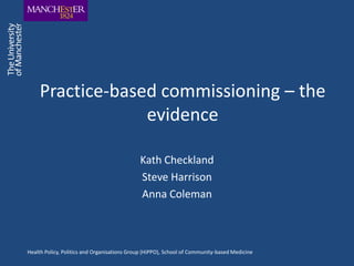 Practice-based commissioning – the
                  evidence

                                             Kath Checkland
                                             Steve Harrison
                                             Anna Coleman



Health Policy, Politics and Organisations Group (HiPPO), School of Community-based Medicine
 