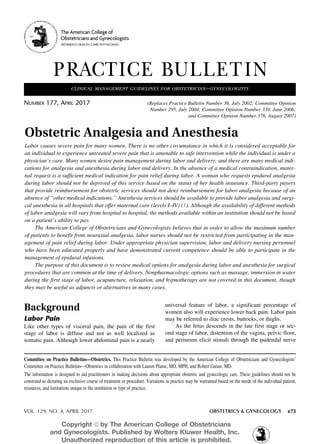 VOL. 129, NO. 4, APRIL 2017	 OBSTETRICS & GYNECOLOGY e73
Committee on Practice Bulletins—Obstetrics. This Practice Bulletin was developed by the American College of Obstetricians and Gynecologists’
Committee on Practice Bulletins—Obstetrics in collaboration with Lauren Plante, MD, MPH, and Robert Gaiser, MD.
The information is designed to aid practitioners in making decisions about appropriate obstetric and gynecologic care. These guidelines should not be
construed as dictating an exclusive course of treatment or procedure. Variations in practice may be warranted based on the needs of the individual patient,
resources, and limitations unique to the institution or type of practice.
Background
Labor Pain
Like other types of visceral pain, the pain of the first
stage of labor is diffuse and not as well localized as
somatic pain. Although lower abdominal pain is a nearly
universal feature of labor, a significant percentage of
women also will experience lower back pain. Labor pain
may be referred to iliac crests, buttocks, or thighs.
As the fetus descends in the late first stage or sec-
ond stage of labor, distention of the vagina, pelvic floor,
and perineum elicit stimuli through the pudendal nerve
Obstetric Analgesia and Anesthesia
Labor causes severe pain for many women. There is no other circumstance in which it is considered acceptable for
an individual to experience untreated severe pain that is amenable to safe intervention while the individual is under a
physician’s care. Many women desire pain management during labor and delivery, and there are many medical indi-
cations for analgesia and anesthesia during labor and delivery. In the absence of a medical contraindication, mater-
nal request is a sufficient medical indication for pain relief during labor. A woman who requests epidural analgesia
during labor should not be deprived of this service based on the status of her health insurance. Third-party payers
that provide reimbursement for obstetric services should not deny reimbursement for labor analgesia because of an
absence of “other medical indications.” Anesthesia services should be available to provide labor analgesia and surgi-
cal anesthesia in all hospitals that offer maternal care (levels I–IV) (1). Although the availability of different methods
of labor analgesia will vary from hospital to hospital, the methods available within an institution should not be based
on a patient’s ability to pay.
The American College of Obstetricians and Gynecologists believes that in order to allow the maximum number
of patients to benefit from neuraxial analgesia, labor nurses should not be restricted from participating in the man-
agement of pain relief during labor. Under appropriate physician supervision, labor and delivery nursing personnel
who have been educated properly and have demonstrated current competence should be able to participate in the
management of epidural infusions.
The purpose of this document is to review medical options for analgesia during labor and anesthesia for surgical
procedures that are common at the time of delivery. Nonpharmacologic options such as massage, immersion in water
during the first stage of labor, acupuncture, relaxation, and hypnotherapy are not covered in this document, though
they may be useful as adjuncts or alternatives in many cases.
PRACTICE BULLETIN
Number 177, April 2017	 (Replaces Practice Bulletin Number 36, July 2002; Committee Opinion
	 Number 295, July 2004; Committee Opinion Number 339, June 2006;
	 and Committee Opinion Number 376, August 2007)
clinical management guidelines for obstetrician–gynecologists
The American College of
Obstetricians and Gynecologists
WOMEN’S HEALTH CARE PHYSICIANS
Copyright ª by The American College of Obstetricians
and Gynecologists. Published by Wolters Kluwer Health, Inc.
Unauthorized reproduction of this article is prohibited.
 