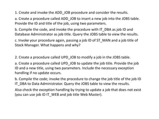 1. Create and invoke the ADD_JOB procedure and consider the results.
a. Create a procedure called ADD_JOB to insert a new job into the JOBS table.
Provide the ID and title of the job, using two parameters.
b. Compile the code, and invoke the procedure with IT_DBA as job ID and
Database Administrator as job title. Query the JOBS table to view the results.
c. Invoke your procedure again, passing a job ID of ST_MAN and a job title of
Stock Manager. What happens and why?


2. Create a procedure called UPD_JOB to modify a job in the JOBS table.
a. Create a procedure called UPD_JOB to update the job title. Provide the job
ID and a new title, using two parameters. Include the necessary exception
handling if no update occurs.
b. Compile the code; invoke the procedure to change the job title of the job ID
IT_DBA to Data Administrator. Query the JOBS table to view the results.
Also check the exception handling by trying to update a job that does not exist
(you can use job ID IT_WEB and job title Web Master).
 