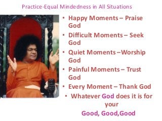 Practice-Equal Mindedness in All Situations
• Happy Moments – Praise
God
• Difficult Moments – Seek
God
• Quiet Moments –Worship
God
• Painful Moments – Trust
God
• Every Moment – Thank God
• Whatever God does it is for
your
Good, Good,Good
 