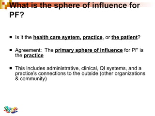 Is it the  health care system,   practice , or  the patient ? Agreement:  The  primary sphere of influence  for PF is the  practice   This includes administrative, clinical, QI systems, and a practice’s connections to the outside (other organizations & community)  