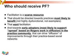 Facilitation is a  scarce resource   That should be directed towards practices  most likely to benefit  (not highly dysfunctional, not exemplars) That  want  facilitation And towards  early adopters (most likely to support “spread” based on Rogers work in diffusion) in the practice community , that can drive “diffusion” of improvements through their practice-based social networks 